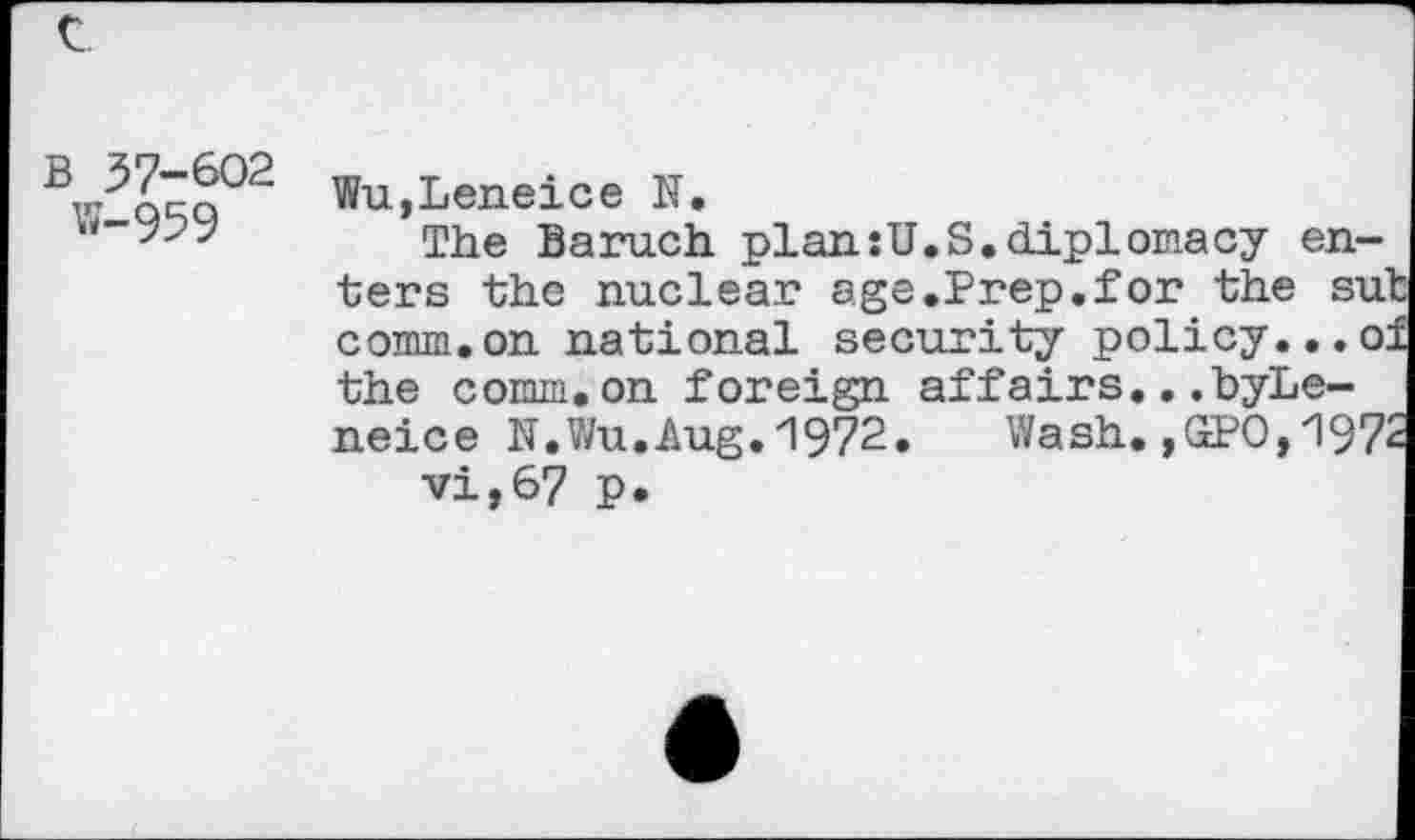 ﻿B 57-602 w-959
Wu,Leneice N.
The Baruch plan:U.S.diplomacy enters the nuclear age.Prep.for the sut comm.on national security policy...of the comm.on foreign affairs...byLe-neice N.Wu.Aug.1972.	Wash.,GPO,1972